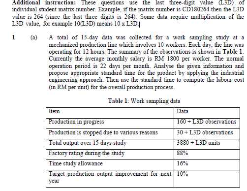 Additional instruction: These questions use the last three-digit value (L3D) of
individual student matrix number. Example, if the matrix number is CD180264 then the L3D
value is 264 (since the last three digits is 264). Some data require multiplication of the
L3D value, for example 10(L3D) means 10 x L3D|
A total of 15-day data was collected for a work sampling study at a
mechanized production line which involves 10 workers. Each day, the line was
operating for 12 hours. The summary of the observations is shown in Table 1.
Currently the average monthly salary is RM 1800 per worker. The normal
operation period is 22 days per month. Analyse the given information and
propose appropriate standard time for the product by applying the industrial
engineering approach. Then use the standard time to compute the labour cost
(in RM per unit) for the overall production process.
(a)
Table 1: Work sampling data
Item
Data
Production in progress
160 + L3D observations
Production is stopped due to various reasons
30 + L3D observations
Total output over 15 days study
Factory rating during the study
Time study allowance
3880 + L3D units
88%
16%
Target production output improvement for next 10%
year
