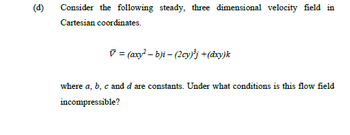 (d)
Consider the following steady, three dimensional velocity field in
Cartesian coordinates.
V= (axy? – b)i – (2cy'j +(dxy)k
where a, b, c and d are constants. Under what conditions is this flow field
incompressible?
