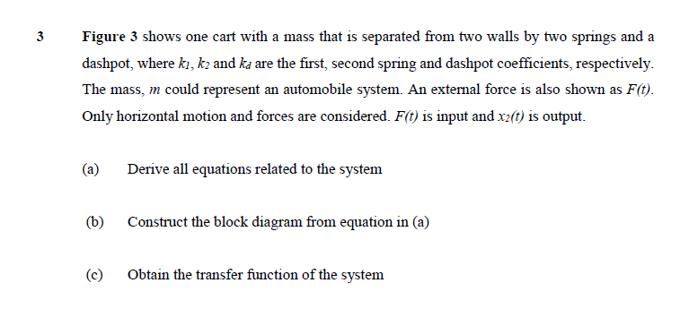 3
Figure 3 shows one cart with a mass that is separated from two walls by two springs and a
dashpot, where ki, kz and ka are the first, second spring and dashpot coefficients, respectively.
The mass, m could represent an automobile system. An external force is also shown as F(t).
Only horizontal motion and forces are considered. F(t) is input and x2(t) is output.
(a)
Derive all equations related to the system
(b)
Construct the block diagram from equation in (a)
(c)
Obtain the transfer function of the system
