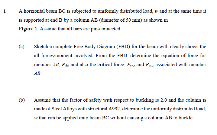 1
A horizontal beam BC is subjected to uniformly distributed load, w and at the same time it
is supported at end B by a column AB (diameter of 50 mm) as shown in
Figure 1. Assume that all bars are pin-connected.
(a)
Sketch a complete Free Body Diagram (FBD) for the beam with clearly shows the
all forces/moment involved. From the FBD, determine the equation of force for
member AB, PAB and also the critical force, Perx and Pery associated with member
AB.
(b)
Assume that the factor of safety with respect to buckling is 2.0 and the column is
made of Steel Alloys with structural A992, determine the uniformly distributed load,
w that can be applied onto beam BC without causing a column AB to buckle.
