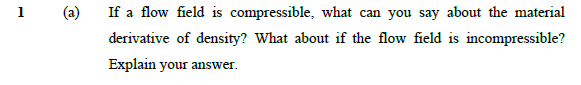 1
(a)
If a flow field is compressible, what can you say about the material
са
derivative of density? What about if the flow field is incompressible?
Explain your answer.
