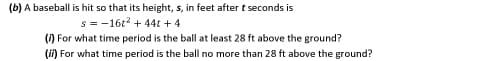 (b) A baseball is hit so that its height, s, in feet after t seconds is
s = -16t? + 44t + 4
() For what time period is the ball at least 28 ft above the ground?
(ii) For what time period is the ball no more than 28 ft above the ground?
