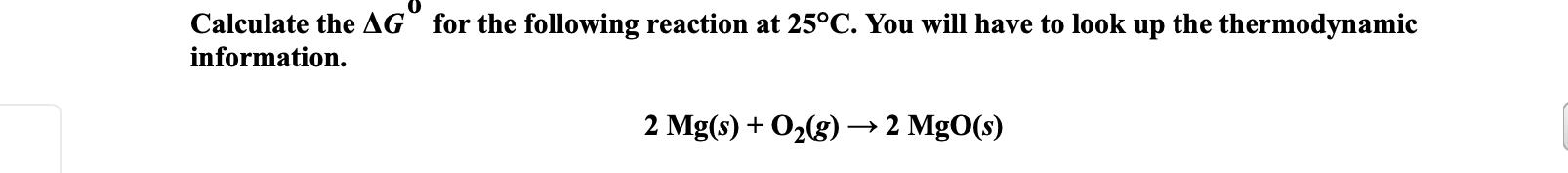 Calculate the AG° for the following reaction at 25°C. You will have to look up the thermodynamic
information.
2 Mg(s) + O2(g) → 2 MgO(s)
