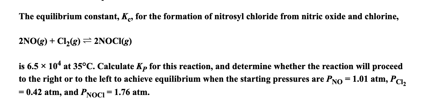 The equilibrium constant, K, for the formation of nitrosyl chloride from nitric oxide and chlorine,
2NO(g) + Cl2(g)= 2NOCI(g)
is 6.5 x 10* at 35°C. Calculate Kp for this reaction, and determine whether the reaction will proceed
to the right or to the left to achieve equilibrium when the starting pressures are PNo = 1.01 atm, PCl,
0.42 atm, and PNOCI = 1.76 atm.
