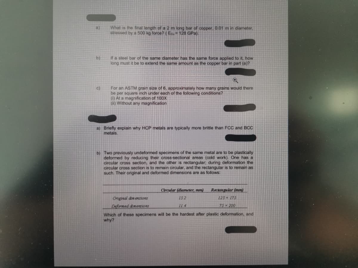What is the final length of a 2 m long bar of copper, 0.01 m in diameter,
stressed by a 500 kg force? (Ecu=128 GPa).
b)
If a steel bar of the same diameter has the same force applied to it, how
long must it be to extend the same amount as the copper bar in part (a)?
Q
For an ASTM grain size of 6, approximately how many grains would there
be per square inch under each of the following conditions?
(i) At a magnification of 100X
(ii) Without any magnification
a) Briefly explain why HCP metals are typically more brittle than FCC and BCC
metals.
b) Two previously undeformed specimens of the same metal are to be plastically
deformed by reducing their cross-sectional areas (cold work). One has a
circular cross section, and the other is rectangular; during deformation the
circular cross section is to remain circular, and the rectangular is to remain as
such. Their original and deformed dimensions are as follows:
Circular (diameter, mm)
Rectangular (mm)
125* 175
Original dimensions
15.2
Deformed dimensions
11.4
75 x 200
Which of these specimens will be the hardest after plastic deformation, and
why?