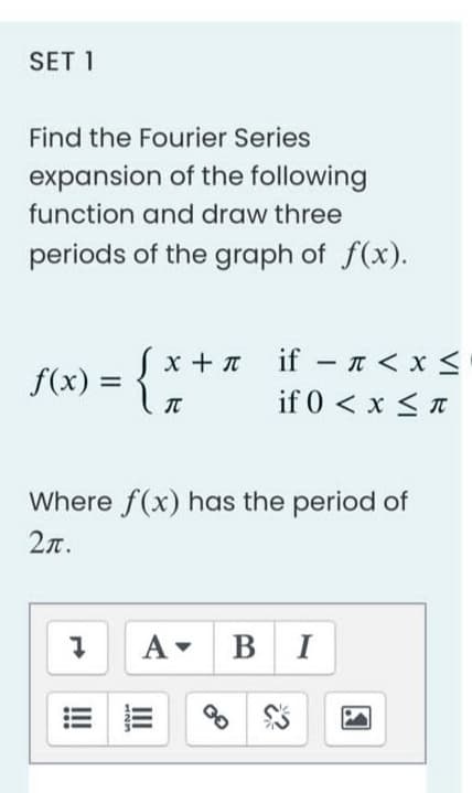 SET 1
Find the Fourier Series
expansion of the following
function and draw three
periods of the graph of f(x).
x + if - < x <
n
f(x) =
{
T
if 0 < x≤ T
Where f(x) has the period of
2π.
A BI
7
UNH
III