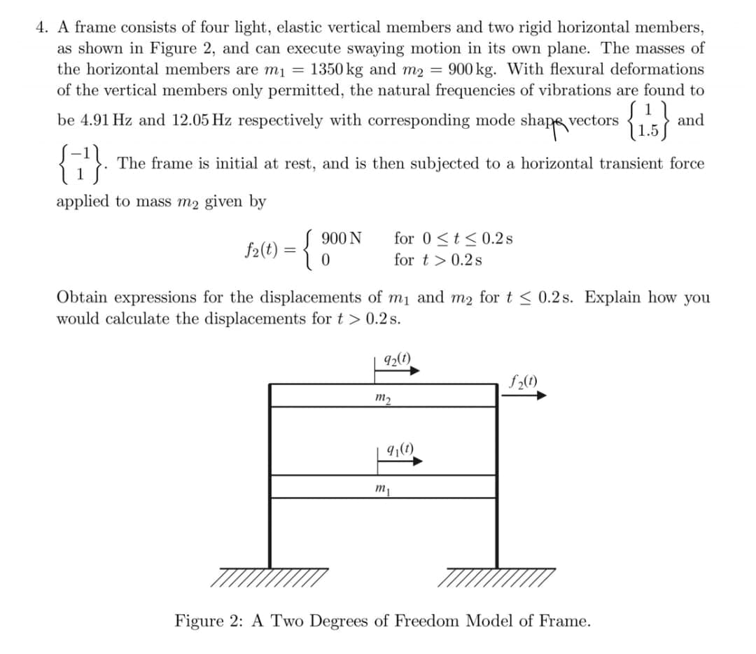 4. A frame consists of four light, elastic vertical members and two rigid horizontal members,
as shown in Figure 2, and can execute swaying motion in its own plane. The masses of
the horizontal members are m1 =
1350 kg and m2 =
900 kg. With flexural deformations
of the vertical members only permitted, the natural frequencies of vibrations are found to
be 4.91 Hz and 12.05 Hz respectively with corresponding mode
shape vectors
and
{7}
The frame is initial at rest, and is then subjected to a horizontal transient force
applied to mass m2 given by
900 N
for 0<t< 0.2s
f2(t) = {
for t > 0.2s
Obtain expressions for the displacements of mị and m2 for t < 0.2 s. Explain how you
would calculate the displacements for t > 0.2 s.
92(1)
f2(0)
m2
9,(1)
m1
Figure 2: A Two Degrees of Freedom Model of Frame.
