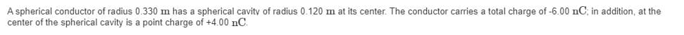 A spherical conductor of radius 0.330 m has a spherical cavity of radius 0.120 m at its center. The conductor carries a total charge of -6.00 nC; in addition, at the
center of the spherical cavity is a point charge of +4.00 nC.
