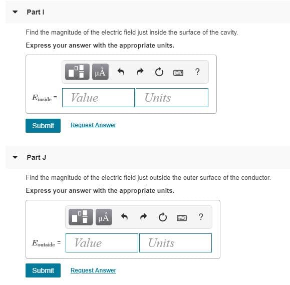 Part I
Find the magnitude of the electric field just inside the surface of the cavity.
Express your answer with the appropriate units.
HẢ
Einside =
Value
Units
Submit
Request Answer
Part J
Find the magnitude of the electric field just outside the outer surface of the conductor.
Express your answer with the appropriate units.
HA
Eoutside
Value
Units
Submit
Request Answer
