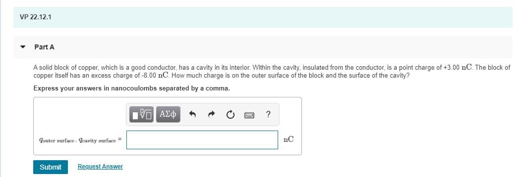 VP 22.12.1
Part A
A solid block of copper, which is a good conductor, has a cavity in its interior. Within the cavity, insulated from the conductor, is a point charge of +3.00 nC. The block of
copper itself has an excess charge of -8.00 nC. How much charge is on the outer surface of the block and the surface of the cavity?
Express your answers in nanocoulombs separated by a comma.
Jouter surface., qcavity surface =
nC
Request Answer
Submit
