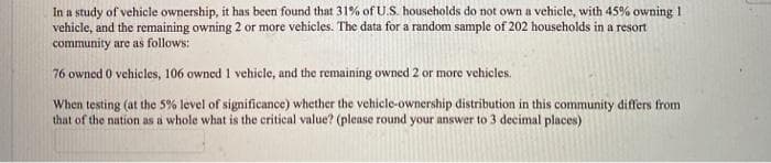 In a study of vehicle ownership, it has been found that 31% of U.S. households do not own a vehicle, with 45% owning 1
vehicle, and the remaining owning 2 or more vehicles. The data for a random sample of 202 households in a resort
community are as follows:
76 owned 0 vehicles, 106 owned 1 vehicle, and the remaining owned 2 or more vehicles.
When testing (at the 5% level of significance) whether the vehicle-ownership distribution in this community differs from
that of the nation as a whole what is the critical value? (please round your answer to 3 decimal places)
