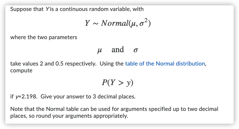 Suppose that Yis a continuous random variable, with
Y ~ Normal(µ, o²)
where the two parameters
and
take values 2 and 0.5 respectively. Using the table of the Normal distribution,
compute
P(Y > y)
if y=2.198. Give your answer to 3 decimal places.
Note that the Normal table can be used for arguments specified up to two decimal
places, so round your arguments appropriately.
