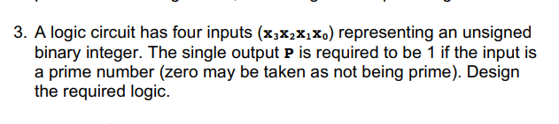 3. A logic circuit has four inputs (x3X₂X₁Xo) representing an unsigned
binary integer. The single output P is required to be 1 if the input is
a prime number (zero may be taken as not being prime). Design
the required logic.