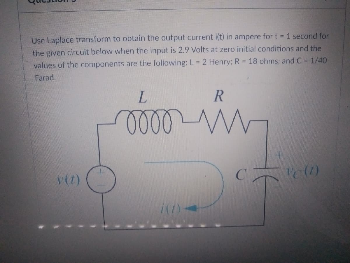 Use Laplace transform to obtain the output current i(t) in ampere for t = 1 second for
the given circuit below when the input is 2.9 Volts at zero initial conditions and the
18 ohms; and C = 1/40
values of the components are the following: L = 2 Henry; R
=
Farad.
L
R
mooo www
Vc (1)
v (1)