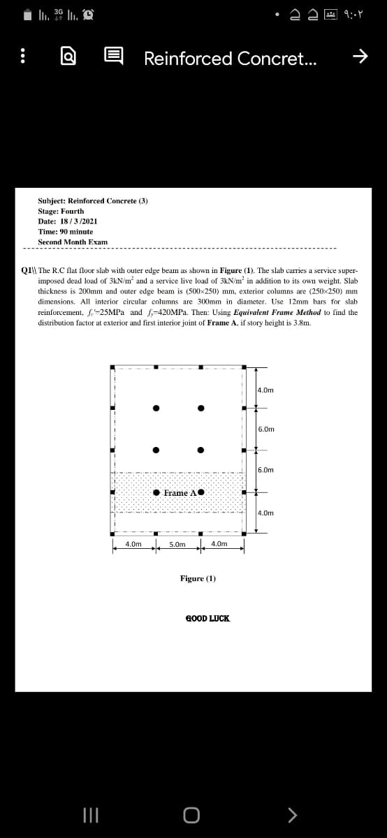 In. 30 lu. A
Reinforced Concret...
Subject: Reinforced Concrete (3)
Stage: Fourth
Date: 18/3/2021
Time: 90 minute
Second Month Exam
Q1\\ The R.C flat floor slab with outer edge beam as shown in Figure (1). The slab carries a service super-
imposed dead load of 3kN/m? and a service live load of 3kN/m' in addition to its own weight. Slab
thickness is 200mm and outer edge beam is (500x250) mm, exterior columns are (250x250) mm
dimensions. All interior circular columns are 300mm in diameter. Use 12mm bars for slab
reinforcement, -25MPA and f-420MPA. Then: Using Equivalent Frame Method to find the
distribution factor at exterior and first in
joint of Frame A, if story I
at is 3.8m.
4.0m
6.0m
6.0m
• Frame A•
4.0m
4.0m
5.0m
4.0m
Figure (1)
GOOD LUCK
