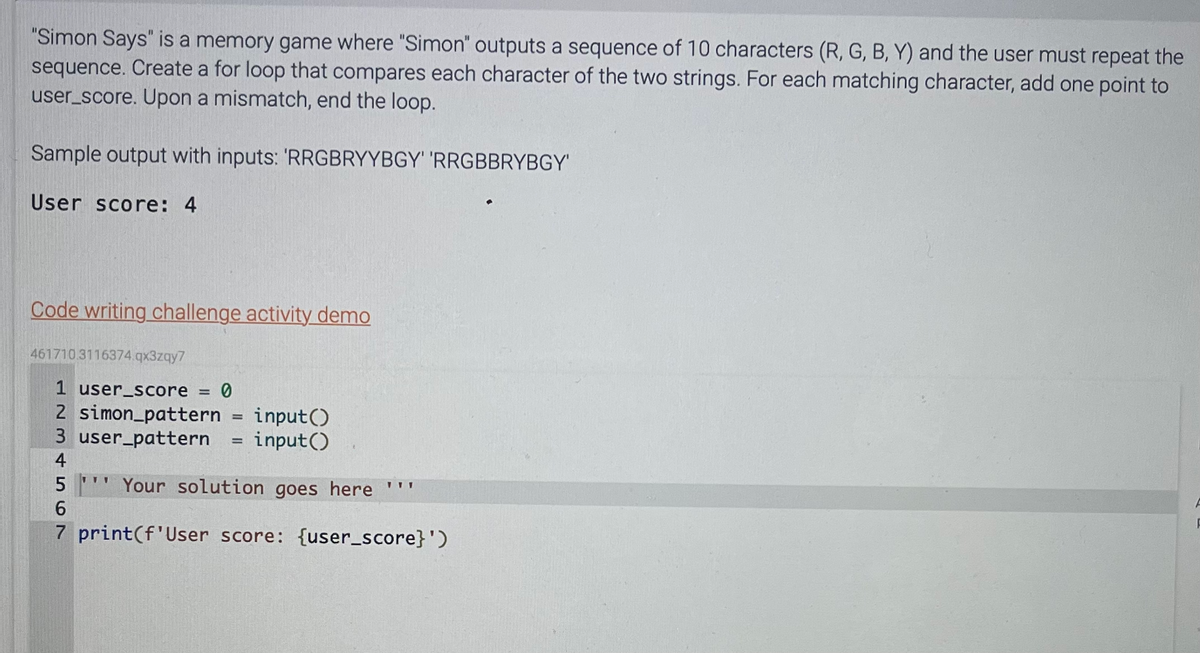 "Simon Says" is a memory game where "Simon" outputs a sequence of 10 characters (R, G, B, Y) and the user must repeat the
sequence. Create a for loop that compares each character of the two strings. For each matching character, add one point to
user_score. Upon a mismatch, end the loop.
Sample output with inputs: 'RRGBRYYBGY' 'RRGBBRYBGY'
User score: 4
Code writing challenge activity demo
461710.3116374.qx3zqy7
1 user_score = 0
2 simon_pattern
3 user_pattern
3456
4
TTV
=
=
input()
input()
5 Your solution goes here ""'
6
7 print (f'User score: {user_score}')
F
F