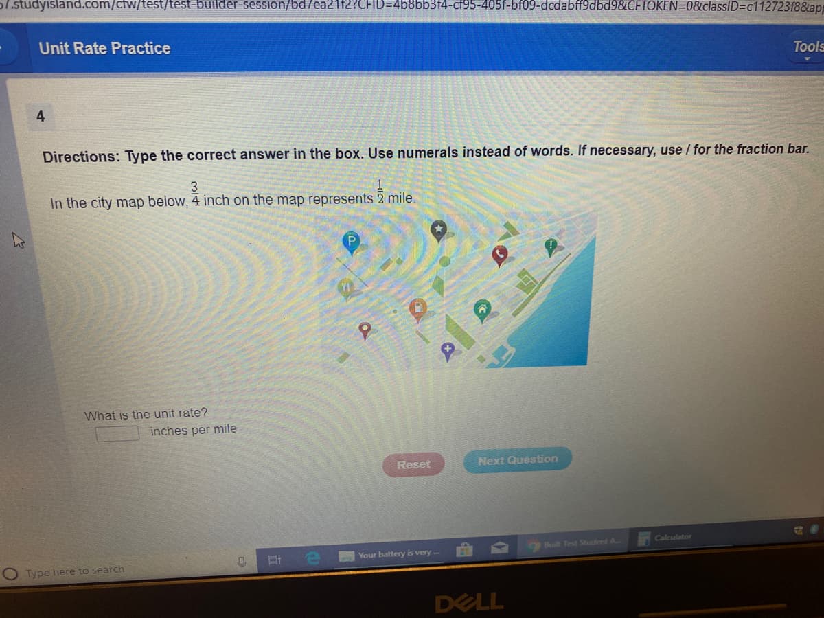 1.studyisland.com/ctw/test/test-builder-session/bd/ea21f2?CFID=4b8bb3f4-cf95-405f-bf09-dcdabff9dbd9&CFTOKEN=0&classID=c112723f8&ap
Unit Rate Practice
Tools
4
Directions: Type the correct answer in the box. Use numerals instead of words. If necessary, use / for the fraction bar.
3
In the city map below, 4 inch on the map represents 2 mile.
What is the unit rate?
inches per mile
Reset
Next Question
Calculator
Built Test Student A
Your battery is very
Type here to search
DELL
