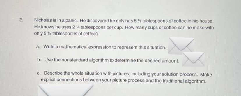 Nicholas is in a panic. He discovered he only has 5 ½ tablespoons of coffee in his house.
He knows he uses 2 4 tablespoons per cup. How many cups of coffee can he make with
only 5 ½ tablespoons of coffee?
a. Write a mathematical expression to represent this situation.
b. Use the nonstandard algorithm to determine the desired amount.
c. Describe the whole situation with pictures, including your solution process. Make
explicit connections between your picture process and the traditional algorithm.
2.
