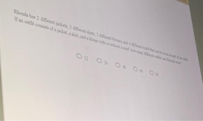 Rhonda has 2 different jackets, 3 different skirts, 2 diferent bloues, and 4 daffierent scaris that can be wom w pert f a o
If an outfit consists of a jacket, a skirt, and a blouse with or without a scarf how many different oufta can Vhonda wee
O 12
O 24 O 18 O8 0 %
