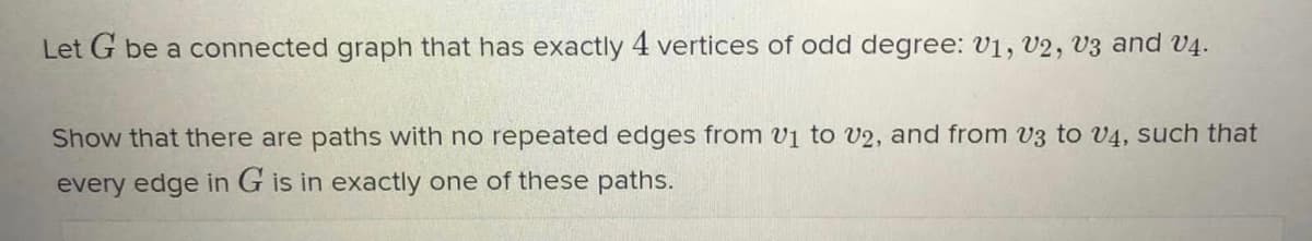 Let G be a connected graph that has exactly 4 vertices of odd degree: v1, V2, V3 and V4.
Show that there are paths with no repeated edges from v1 to V2, and from v3 to v4, such that
every edge in G is in exactly one of these paths.
