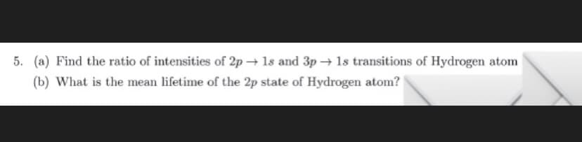 5. (a) Find the ratio of intensities of 2p → 1s and 3p → 1s transitions of Hydrogen atom
(b) What is the mean lifetime of the 2p state of Hydrogen atom?
