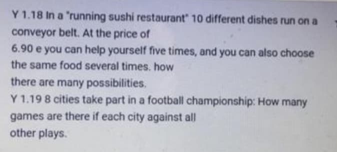 Y 1.18 In a 'running sushi restaurant" 10 different dishes run on a
conveyor belt. At the price of
6.90 e you can help yourself five times, and you can also choose
a can
the same food several times. how
there are many possibilities.
Y 1.19 8 cities take part in a football championship: How many
games are there if each city against all
other plays.
