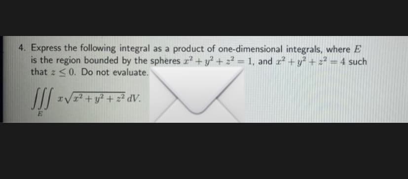 4. Express the following integral as a product of one-dimensional integrals, where E
is the region bounded by the spheres r? + y² + z2 = 1, and z? +y? + z² =4 such
that z <0. Do not evaluate.
IV12 + y? + z² dV.
