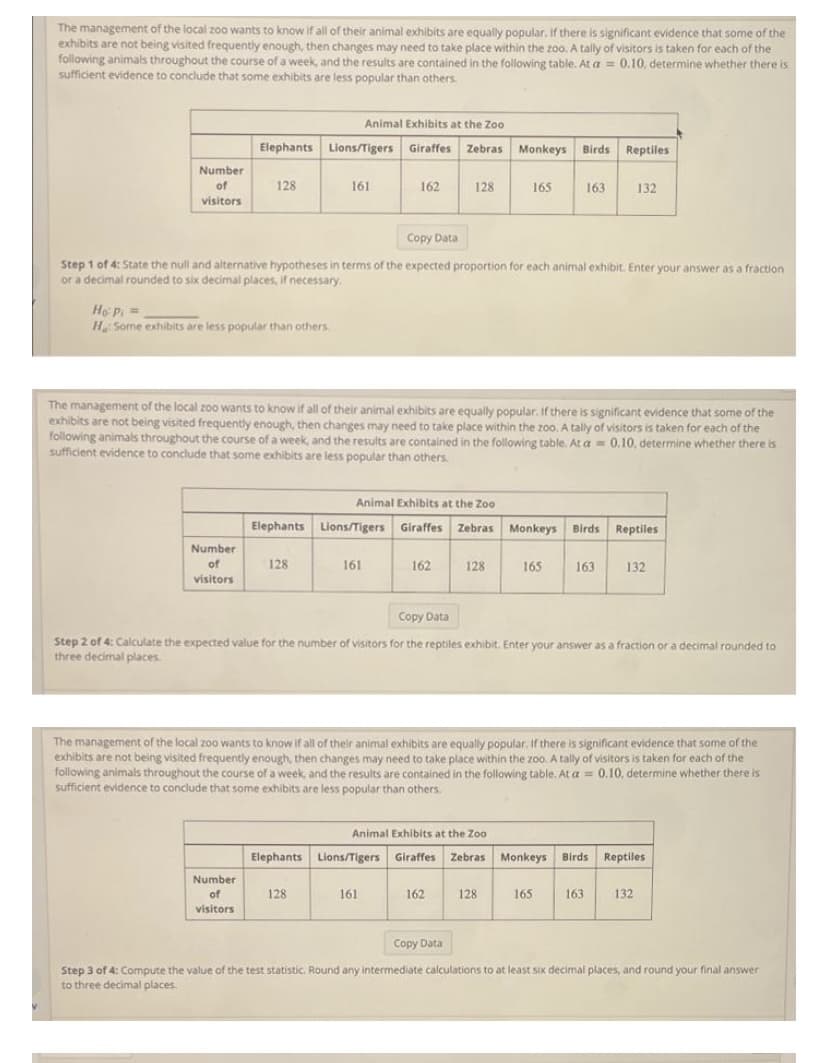 The management of the local zoo wants to know if all of their animal exhibits are equally popular, If there is significant evidence that some of the
exhibits are not being visited frequently enough, then changes may need to take place within the zoo. A tally of visitors is taken for each of the
following animals throughout the course of a week, and the results are contained in the following table. At a = 0.10, determine whether there is
sufficient evidence to conclude that some exhibits are less popular than others.
Animal Exhibits at the Zoo
Elephants Lions/Tigers Giraffes Zebras Monkeys Birds Reptiles
Number
of
128
161
162
128
165
163
132
visitors
Copy Data
Step 1 of 4: State the null and alternative hypotheses in terms of the expected proportion for each animal exhibit. Enter your answer as a fraction
or a decimal rounded to six decimal places, if necessary.
Ho P =
H Some exhibits are less popular than others.
The management of the local z00 wants to know if all of their animal exhibits are equally popular. If there is significant evidence that some of the
exhibits are not being visited frequently enough, then changes may need to take place within the zoo. A tally of visitors is taken for each of the
following animals throughout the course of a week, and the results are contained in the following table. At a = 0.10, determine whether there is
sufficient evidence to conclude that some exhibits are less popular than others.
Animal Exhibits at the Zoo
Elephants Lions/Tigers Giraffes Zebras Monkeys Birds Reptiles
Number
of
128
161
162
128
165
163
132
visitors
Copy Data
Step 2 of 4: Calculate the expected value for the number of visitors for the reptiles exhibit. Enter your answer as a fraction or a decimal rounded to
three decimal places
The management of the local zoo wants to know if all of their animal exhibits are equally popular. If there is significant evidence that some of the
exhibits are not being visited frequently enough, then changes may need to take place within the zoo. A tally of visitors is taken for each of the
following animals throughout the course of a week, and the results are contained in the following table. At a = 0.10, determine whether there is
sufficient evidence to conclude that some exhibits are less popular than others.
Animal Exhibits at the Zoo
Elephants Lions/Tigers Giraffes
Zebras Monkeys Birds Reptiles
Number
of
128
161
162
128
165
163
132
visitors
Copy Data
Step 3 of 4: Compute the value of the test statistic. Round any intermediate calculations to at least six decimal places, and round your final answer
to three decimal places.
