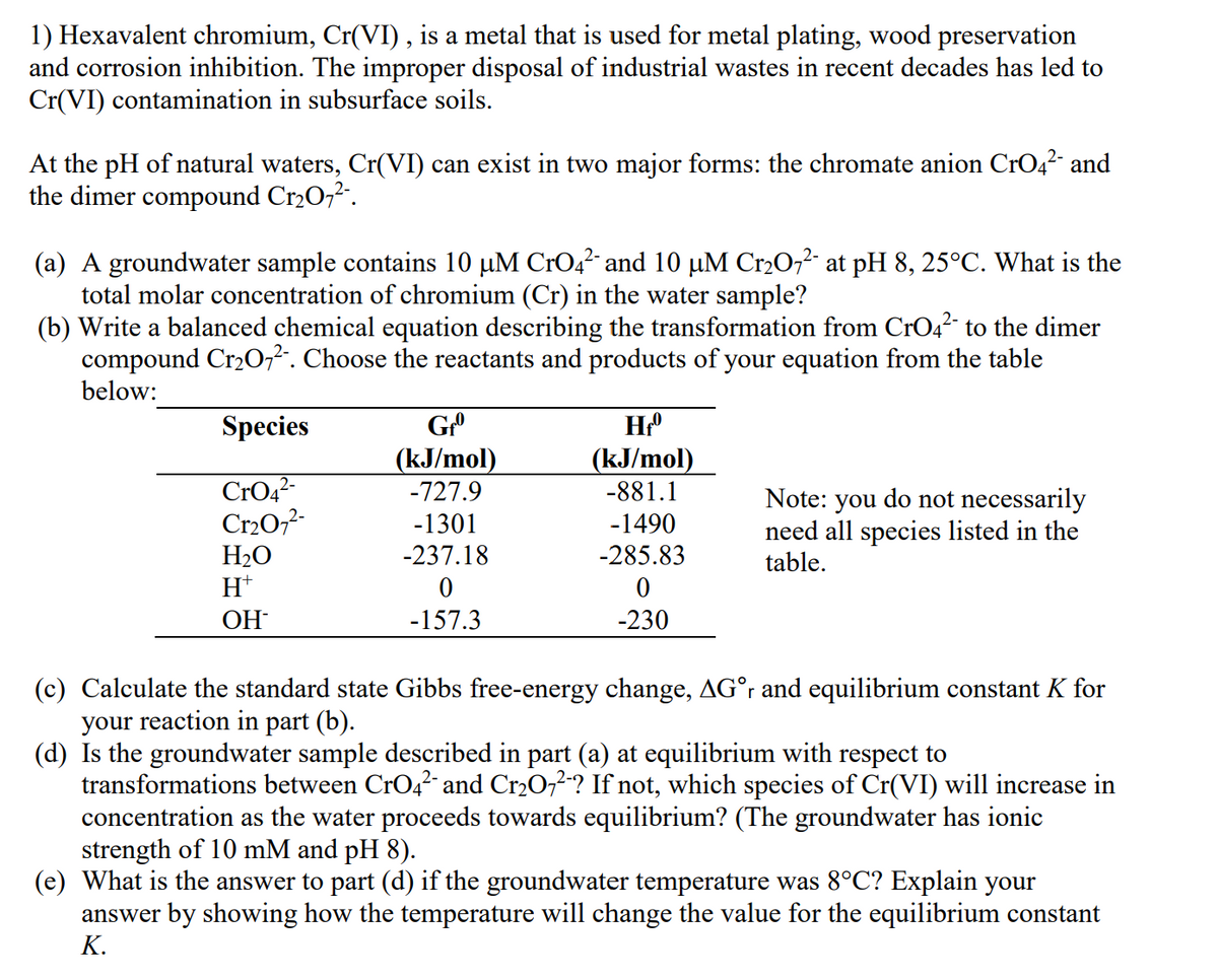 1) Hexavalent chromium, Cr(VI), is a metal that is used for metal plating, wood preservation
and corrosion inhibition. The improper disposal of industrial wastes in recent decades has led to
Cr(VI) contamination in subsurface soils.
At the pH of natural waters, Cr(VI) can exist in two major forms: the chromate anion CrO42- and
the dimer compound Cr2O7².
(a) A groundwater sample contains 10 µM CrO4? and 10 µM Cr2O,² at pH 8, 25°C. What is the
total molar concentration of chromium (Cr) in the water sample?
(b) Write a balanced chemical equation describing the transformation from CrO4² to the dimer
compound Cr20,². Choose the reactants and products of your equation from the table
below:
Species
(kJ/mol)
-727.9
(kJ/mol)
CrO42-
Cr20,7-
-881.1
Note: you do not necessarily
need all species listed in the
table.
-1301
-1490
H2O
H*
-237.18
-285.83
ОН
-157.3
-230
(c) Calculate the standard state Gibbs free-energy change, AG°r and equilibrium constant K for
your reaction in part (b).
(d) Is the groundwater sample described in part (a) at equilibrium with respect to
transformations between CrO4? and Cr2O72-? If not, which species of Cr(VI) will increase in
concentration as the water proceeds towards equilibrium? (The groundwater has ionic
strength of 10 mM and pH 8).
(e) What is the answer to part (d) if the groundwater temperature was 8°C? Explain your
answer by showing how the temperature will change the value for the equilibrium constant
К.
