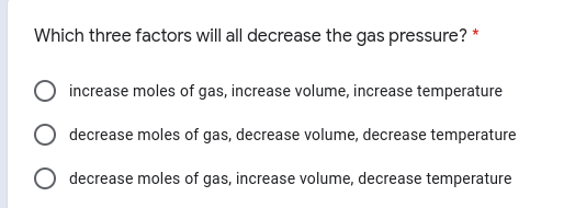 Which three factors will all decrease the gas pressure? *
increase moles of gas, increase volume, increase temperature
decrease moles of gas, decrease volume, decrease temperature
decrease moles of gas, increase volume, decrease temperature
