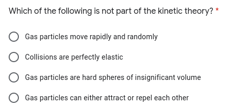 Which of the following is not part of the kinetic theory? *
Gas particles move rapidly and randomly
Collisions are perfectly elastic
Gas particles are hard spheres of insignificant volume
Gas particles can either attract or repel each other
