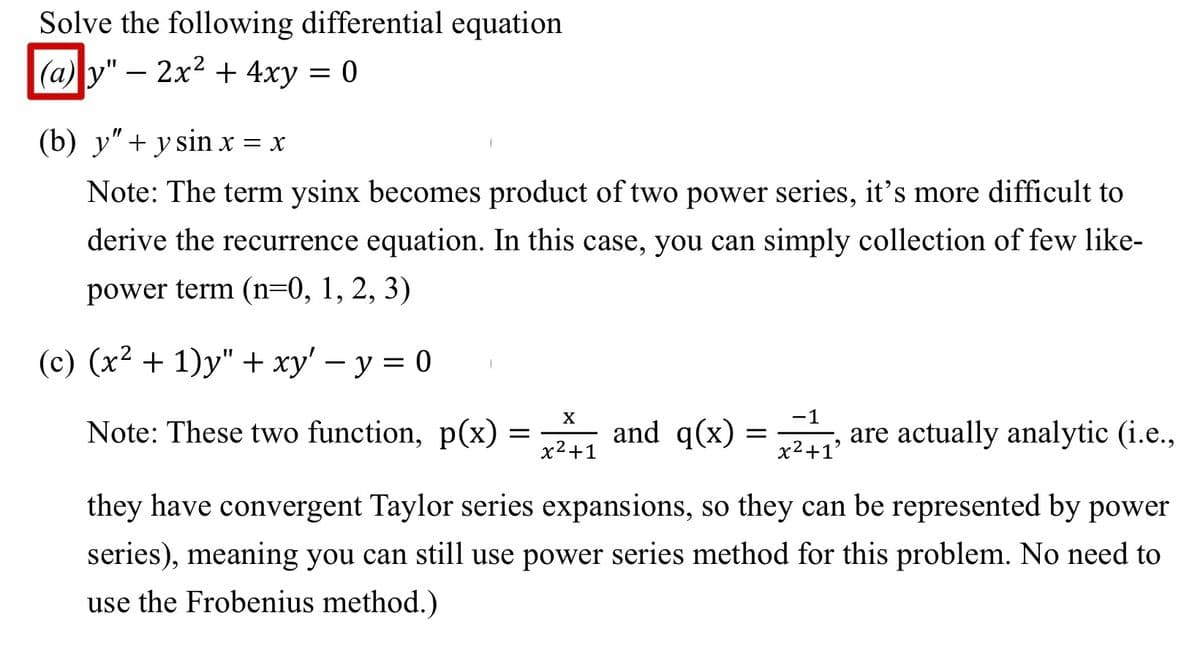 Solve the following differential equation
(a) y" — 2x² + 4xy = 0
(b) y" + y sin x = X
Note: The term ysinx becomes product of two power series, it's more difficult to
derive the recurrence equation. In this case, you can simply collection of few like-
power term (n=0, 1, 2, 3)
(c) (x² + 1)y" + xy' - y = 0
1
Note: These two function, p(x)
=
X
x²+1
-1
and q(x) = x²+₁² are actually analytic (i.e.,
+1'
they have convergent Taylor series expansions, so they can be represented by power
series), meaning you can still use power series method for this problem. No need to
use the Frobenius method.)