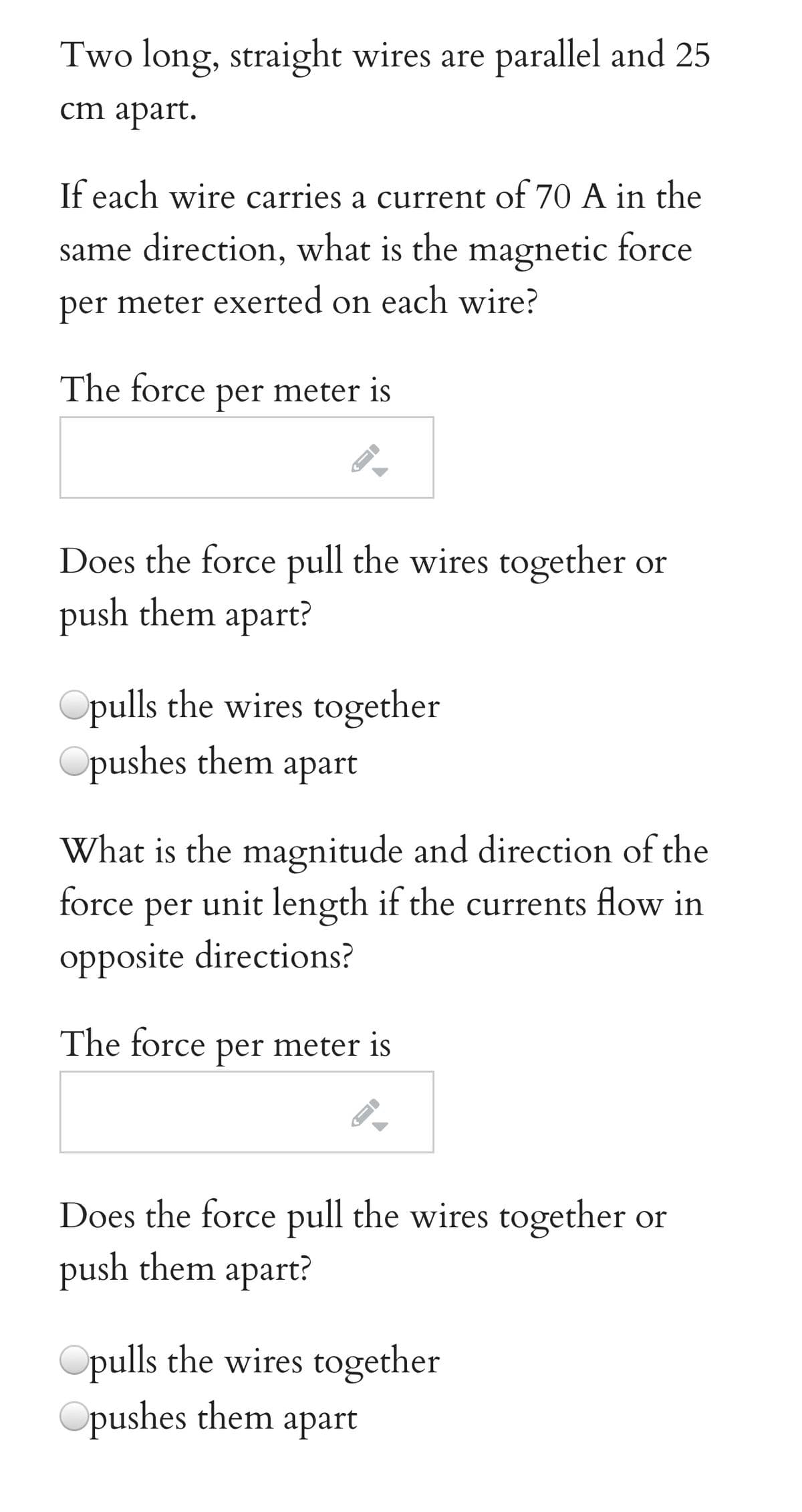 Two long, straight wires are parallel and 25
ст араrt.
If each wire carries a current of 70 A in the
same direction, what is the magnetic force
per meter exerted on each wire?
The force per meter is
Does the force pull the wires together or
push them apart?
Opulls the wires together
Opushes them apart
What is the magnitude and direction of the
force per unit length if the currents flow in
opposite directions?
The force per meter is
Does the force pull the wires together or
push them apart?
Opulls the wires together
Opushes them apart
