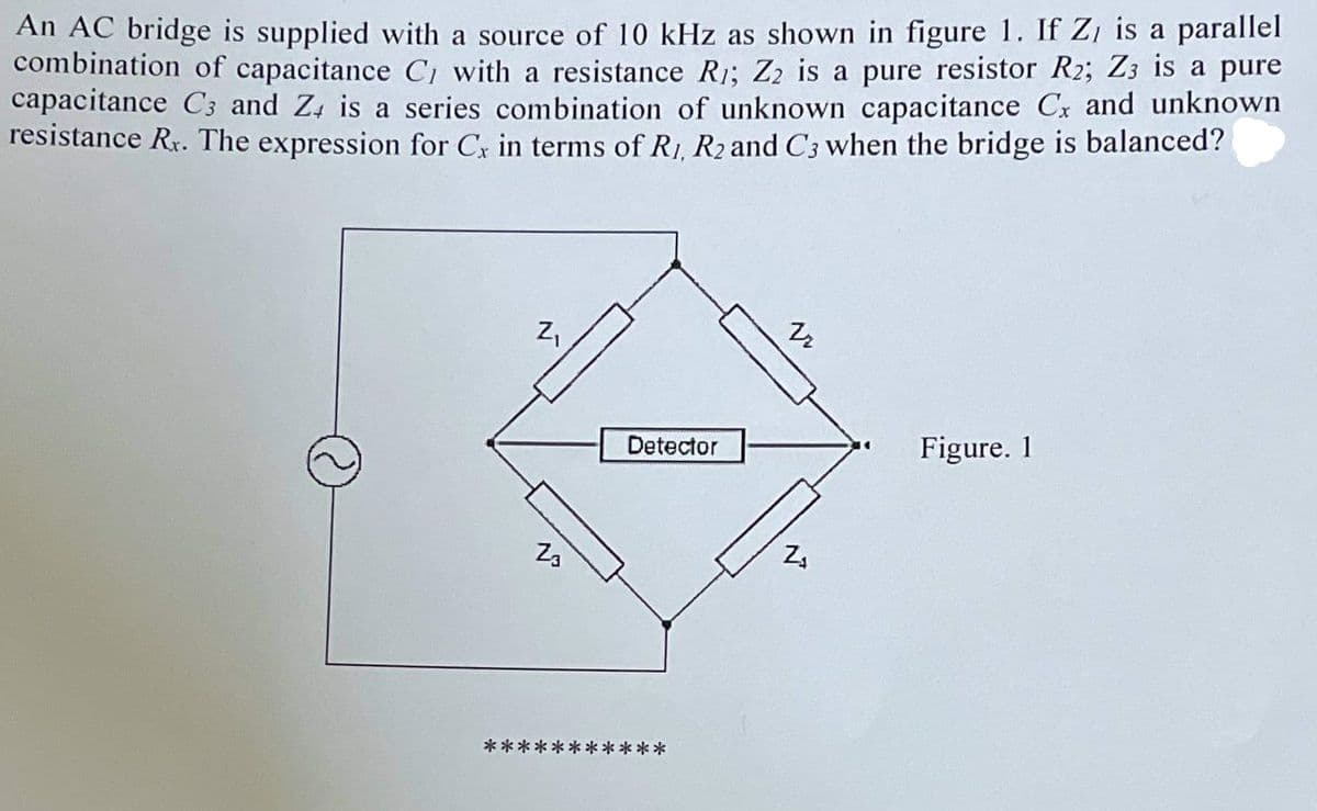 An AC bridge is supplied with a source of 10 kHz as shown in figure 1. If Z, is a parallel
combination of capacitance C, with a resistance R1; Z2 is a pure resistor R2; Z3 is a pure
capacitance C3 and Z4 is a series combination of unknown capacitance Cx and unknown
resistance Rr. The expression for Cx in terms of R1, R2 and C3 when the bridge is balanced?
Z₁
Figure. 1
**
Z3
Detector
**
22
W
Z₁