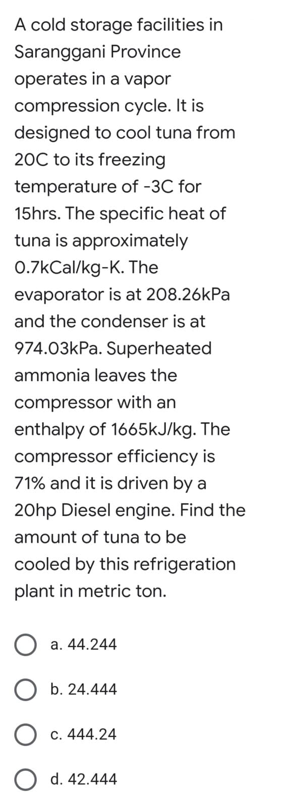 A cold storage facilities in
Saranggani Province
operates in a vapor
compression cycle. It is
designed to cool tuna from
20C to its freezing
temperature of -3℃ for
15hrs. The specific heat of
tuna is approximately
0.7kcal/kg-K. The
evaporator is at 208.26kPa
and the condenser is at
974.03kPa. Superheated
ammonia leaves the
compressor with an
enthalpy of 1665kJ/kg. The
compressor efficiency is
71% and it is driven by a
20hp Diesel engine. Find the
amount of tuna to be
cooled by this refrigeration
plant in metric ton.
O a. 44.244
b. 24.444
O c. 444.24
O d. 42.444