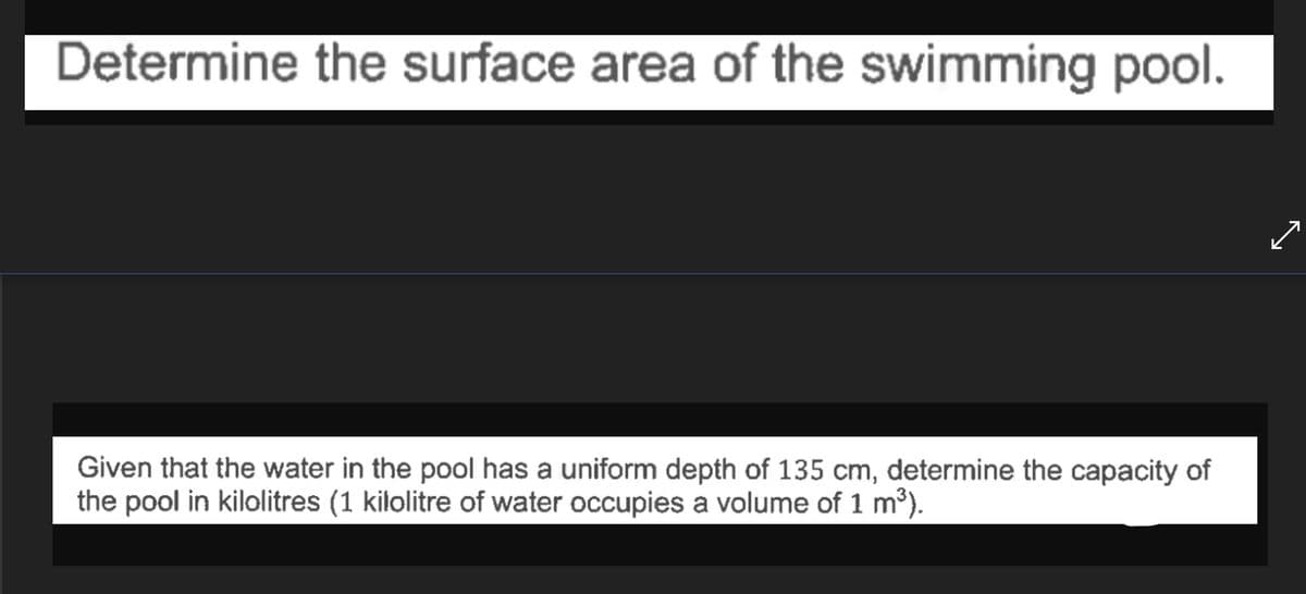 Determine the surface area of the swimming pool.
Given that the water in the pool has a uniform depth of 135 cm, determine the capacity of
the pool in kilolitres (1 kilolitre of water occupies a volume of 1 m³).