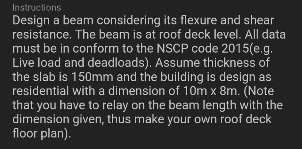 Instructions
Design a beam considering its flexure and shear
resistance. The beam is at roof deck level. All data
must be in conform to the NSCP code 2015(e.g.
Live load and deadloads). Assume thickness of
the slab is 150mm and the building is design as
residential with a dimension of 10m x 8m. (Note
that you have to relay on the beam length with the
dimension given, thus make your own roof deck
floor plan).