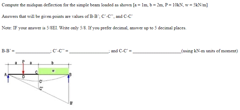 Compute the midspan deflection for the simple beam loaded as shown [a= 1m, b = 2m, P = 10kN, w = 5kN/m]
Answers that will be given points are values of B-B'; C²-C", and C-C²
Note: IF your answer is 5/8EI. Write only 5/8. If you prefer decimal, answer up to 5 decimal places.
B-B' =
_C²-C" =
; and C-C² =
a
OF
C
ს ს
B
B
_(using kN-m units of moment)