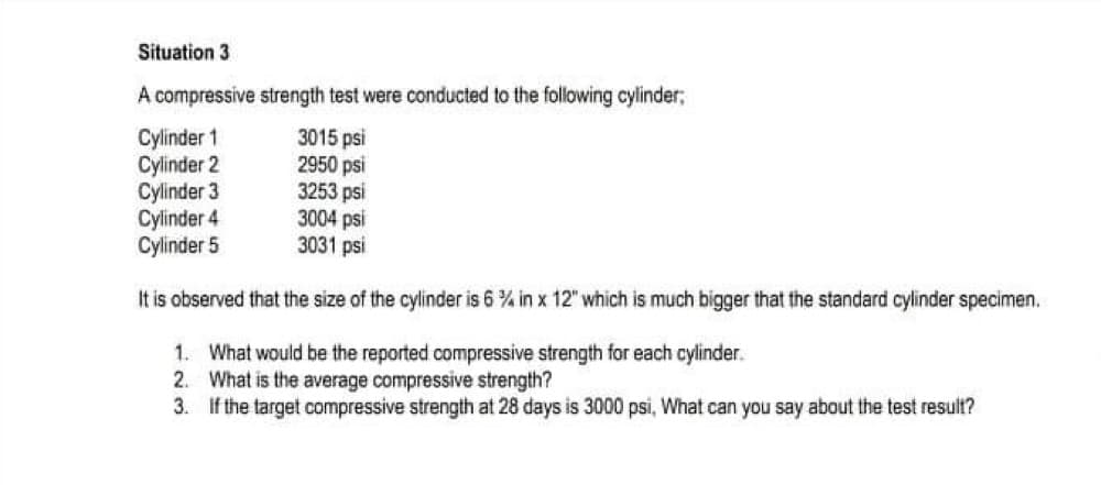 Situation 3
A compressive strength test were conducted to the following cylinder;
Cylinder 1
3015 psi
Cylinder 2
2950 psi
Cylinder 3
3253 psi
Cylinder 4
3004 psi
Cylinder 5
3031 psi
It is observed that the size of the cylinder is 6% in x 12" which is much bigger that the standard cylinder specimen.
1. What would be the reported compressive strength for each cylinder.
2. What is the average compressive strength?
3.
If the target compressive strength at: 3 days is 3000 psi, What can you say about the test result?