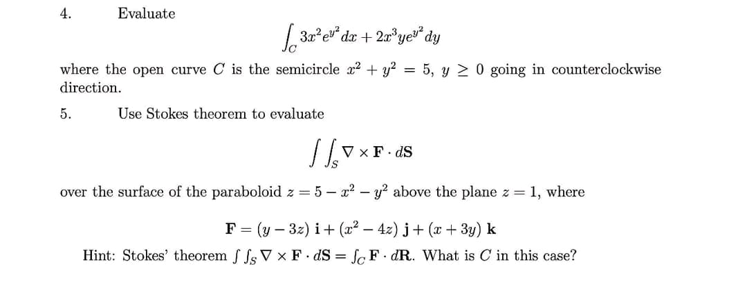 4.
Evaluate
√3x³e³dz +2r³ye dy
where the open curve C is the semicircle x² + y²
=
5, y 0 going in counterclockwise
direction.
5.
Use Stokes theorem to evaluate
1/₁
V x F. dS
over the surface of the paraboloid z = 5 - x² - y² above the plane z = 1, where
F = = (y − 3z) i + (x² − 4z)j + (x + 3y) k
Hint: Stokes' theorem ffsVX FdS=fFdR. What is C in this case?