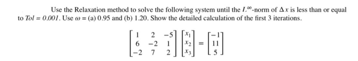 Use the Relaxation method to solve the following system until the L-norm of Ax is less than or equal
to Tol = 0.001. Use @= (a) 0.95 and (b) 1.20. Show the detailed calculation of the first 3 iterations.
1
2
6
-2
16 3-0
=
7
2