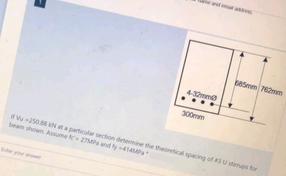 ame and email address.
Enter your answer
4-32mmØ
300mm
685mm 762mm
If Vu=250.88 kN at a particular section determine the theoretical spacing of #3 U stirrups for
beam shown. Assume fc'= 27MPa and fy =414MPa *