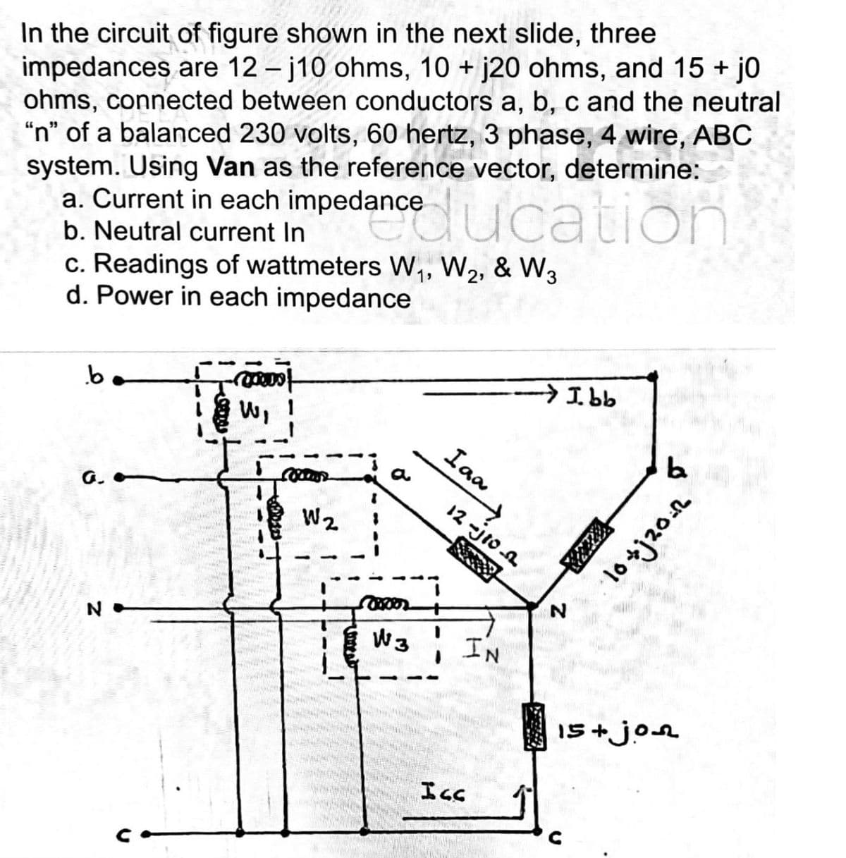 In the circuit of figure shown in the next slide, three
impedances are 12-j10 ohms, 10 + j20 ohms, and 15 + j0
ohms, connected between conductors a, b, c and the neutral
"n" of a balanced 230 volts, 60 hertz, 3 phase, 4 wire, ABC
system. Using Van as the reference vector, determine:
a. Current in each impedance
b. Neutral current In
c. Readings of wattmeters W₁, W₂, & W3
d. Power in each impedance
b
G.
N
i mot
w, !
W₁ 1
anceducation
W₂
Iaa
12 jion
1 W3 IN
www.
→I.bb
Ισσ
N
la
यदि 01.
15+jon