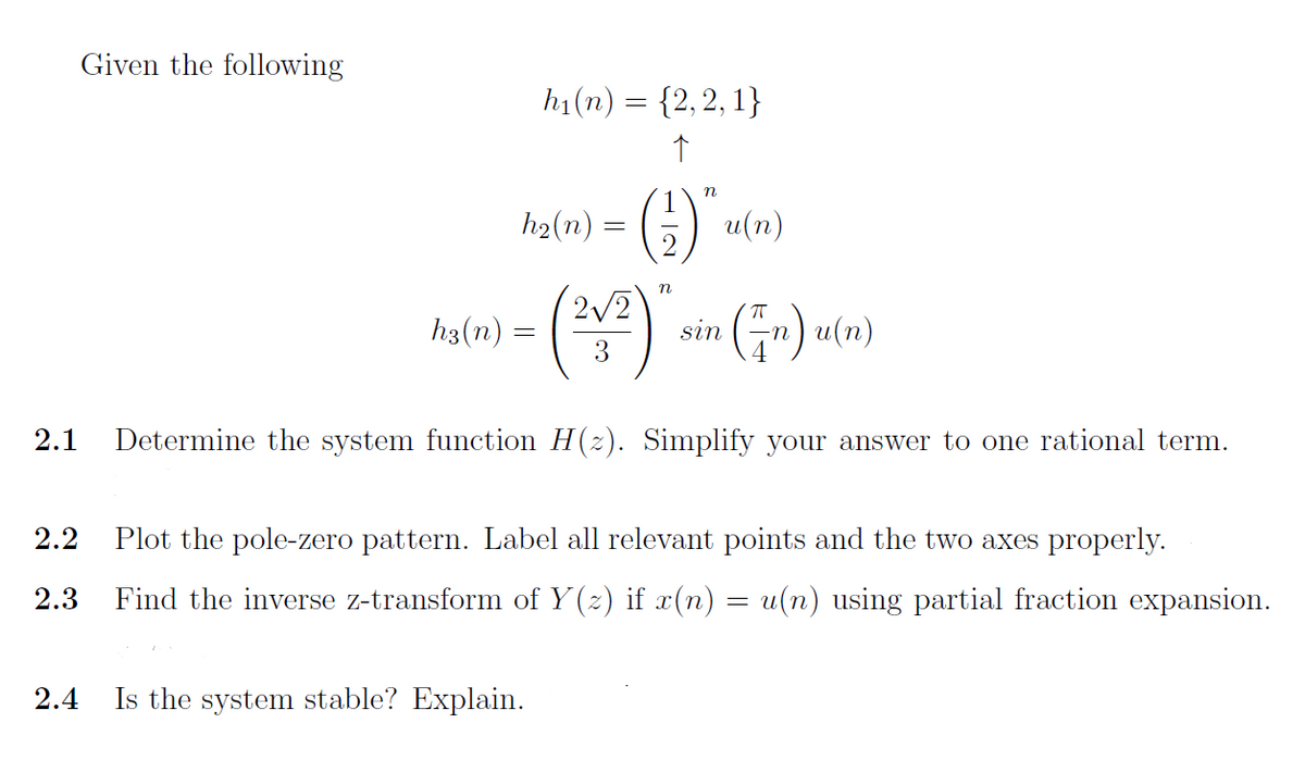 Given the following
h₁(n) = {2, 2, 1}
↑
n
h₂(n)
(2) 2 u(n)
n
2√2
h3(n)
- (21²) `
sin (n) u(n)
=
3
2.1 Determine the system function H(z). Simplify your answer to one rational term.
2.2 Plot the pole-zero pattern. Label all relevant points and the two axes properly.
2.3 Find the inverse z-transform of Y(z) if x(n) = u(n) using partial fraction expansion.
2.4
Is the system stable? Explain.
=