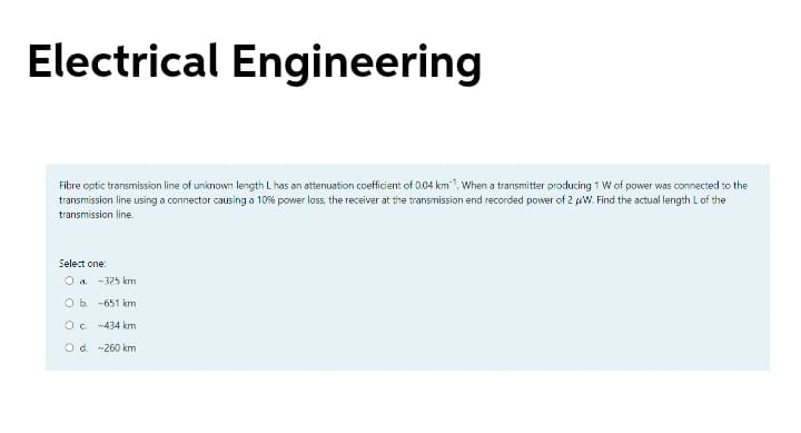 Electrical Engineering
Fibre optic transmission line of unknown length L has an attenuation coefficient of 004 km1. When a transmitter producing 1 W of power was connected to the
transmission line using a connector causing a 10% power loss, the receiver at the transmission end recorded power of 2 uW. Find the actual length L of the
transmission line.
Select one:
O a. -325 km
O b. -651 km
Oc 434 km
Od -260 km
