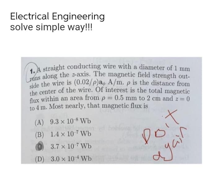 Lrúns along the z-axis. The magnetic field strength out-
1. A straight conducting wire with a diameter of 1 mm
Electrical Engineering
solve simple way!!!
ide the wire is (0.02/p)a, A/m. p is the distance from
che center of the wire. Of interest is the total magnetic
flux within an area from p
to 4 m. Most nearly, that magnetic flux is
0.5 mm to 2 cm and z= 0
(A) 9.3 x 10-8 Wb
(B) 1.4 x 10 7 Wb
0it
3.7 x 10 7 Wb
(D) 3.0 x 10 4 Wb
