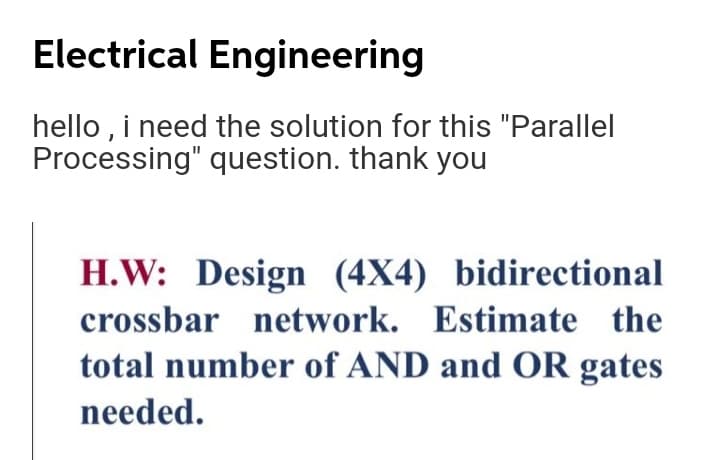 Electrical Engineering
hello , i need the solution for this "Parallel
Processing" question. thank you
H.W: Design (4X4) bidirectional
crossbar network. Estimate the
total number of AND and OR gates
needed.
