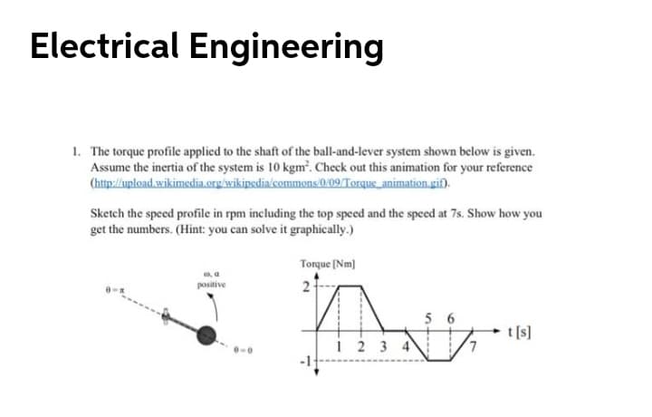 Electrical Engineering
1. The torque profile applied to the shaft of the ball-and-lever system shown below is given.
Assume the inertia of the system is 10 kgm'. Check out this animation for your reference
(http://upload.wikimedia.org/wikipedia'commons (0/09/Torque_animation.gif).
Sketch the speed profile in rpm including the top speed and the speed at 7s. Show how you
get the numbers. (Hint: you can solve it graphically.)
Torque [Nm)
positive
2
5 6
t [s]
2 3 4
