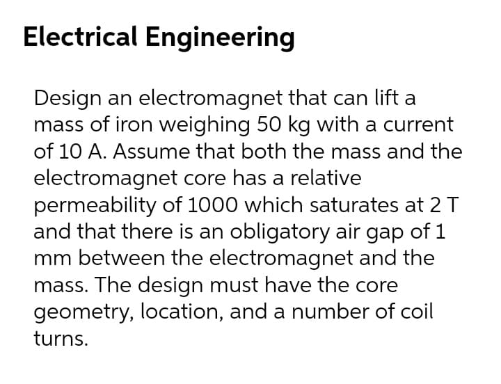 Electrical Engineering
Design an electromagnet that can lift a
mass of iron weighing 50 kg with a current
of 10 A. Assume that both the mass and the
electromagnet core has a relative
permeability of 1000 which saturates at 2 T
and that there is an obligatory air gap of 1
mm between the electromagnet and the
mass. The design must have the core
geometry, location, and a number of coil
turns.
