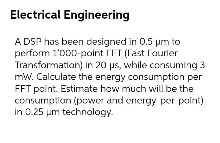 Electrical Engineering
A DSP has been designed in 0.5 µm to
perform 1'000-point FFT (Fast Fourier
Transformation) in 20 µs, while consuming 3
mW. Calculate the energy consumption per
FFT point. Estimate how much will be the
consumption (power and energy-per-point)
in 0.25 µm technology.
